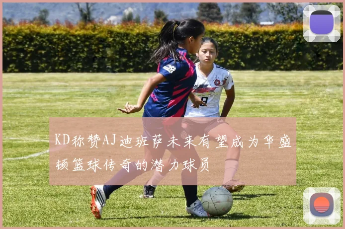 KD称赞AJ迪班萨未来有望成为华盛顿篮球传奇的潜力球员