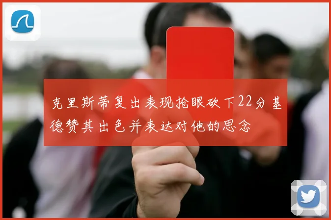 克里斯蒂复出表现抢眼砍下22分基德赞其出色并表达对他的思念