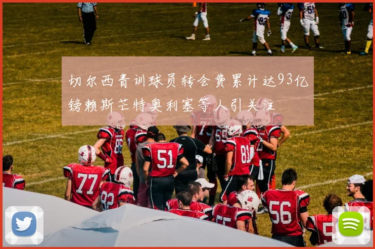 切尔西青训球员转会费累计达93亿镑赖斯芒特奥利塞等人引关注