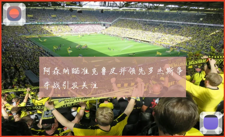 阿森纳瞄准克鲁皮并领先罗杰斯争夺战引发关注
