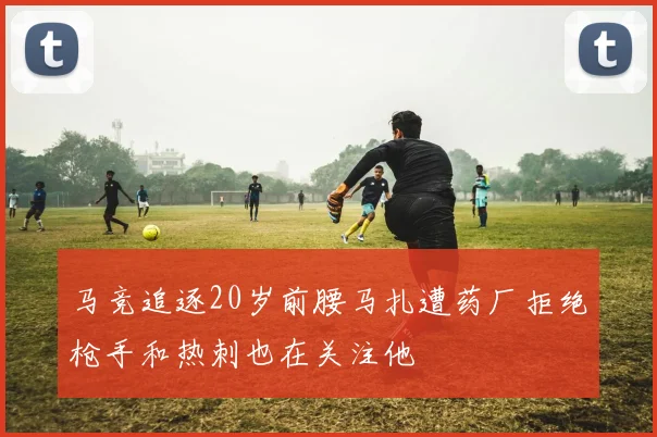 马竞追逐20岁前腰马扎遭药厂拒绝枪手和热刺也在关注他