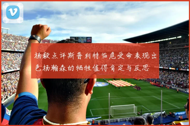 杨毅点评斯普利特临危受命表现出色杨瀚森的牺牲值得肯定与反思