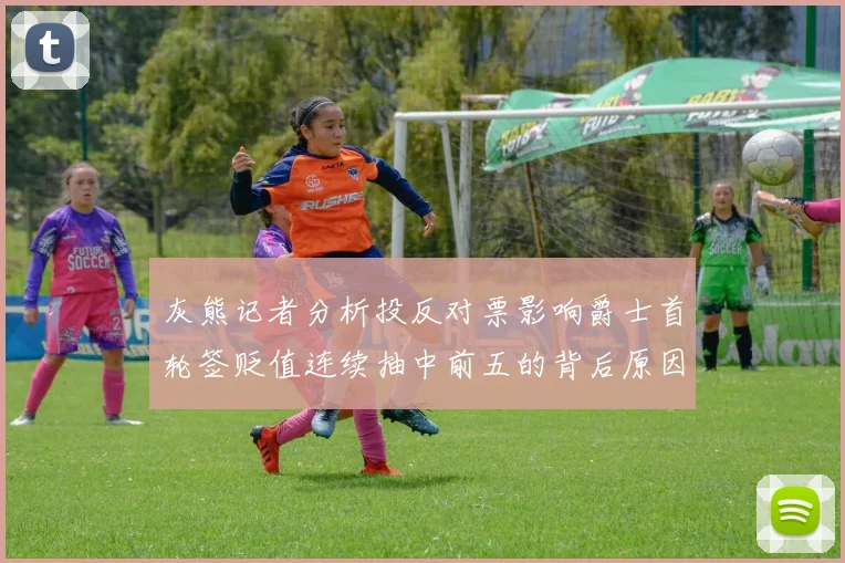 灰熊记者分析投反对票影响爵士首轮签贬值连续抽中前五的背后原因