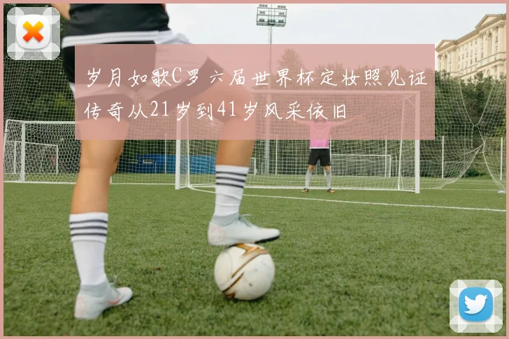 岁月如歌C罗六届世界杯定妆照见证传奇从21岁到41岁风采依旧