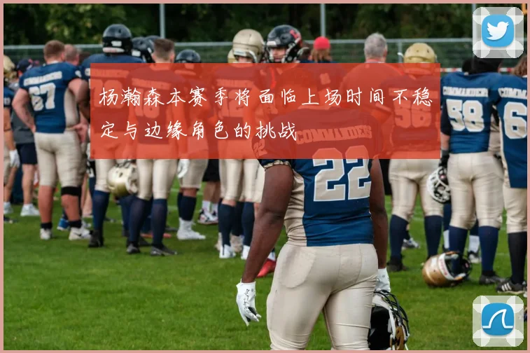 杨瀚森本赛季将面临上场时间不稳定与边缘角色的挑战
