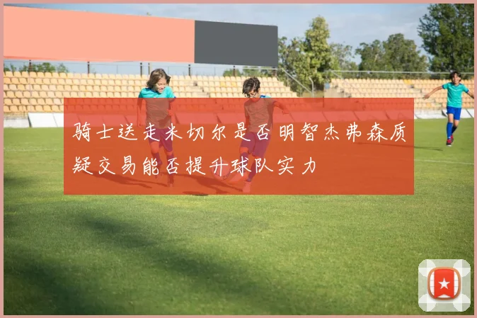 骑士送走米切尔是否明智杰弗森质疑交易能否提升球队实力