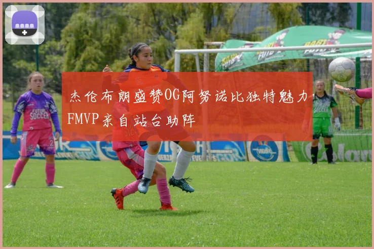 杰伦布朗盛赞OG阿努诺比独特魅力FMVP亲自站台助阵