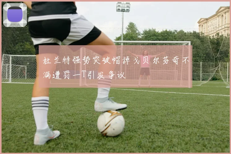 杜兰特强势突破帽掉戈贝尔芬奇不满遭罚一T引发争议