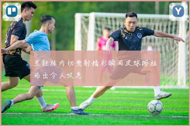 王钰栋内切兜射精彩瞬间皮球擦柱而出令人叹息