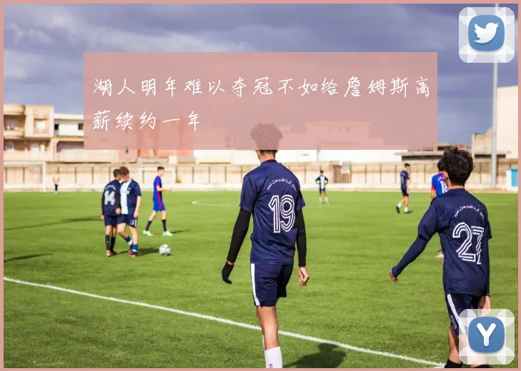 湖人明年难以夺冠不如给詹姆斯高薪续约一年