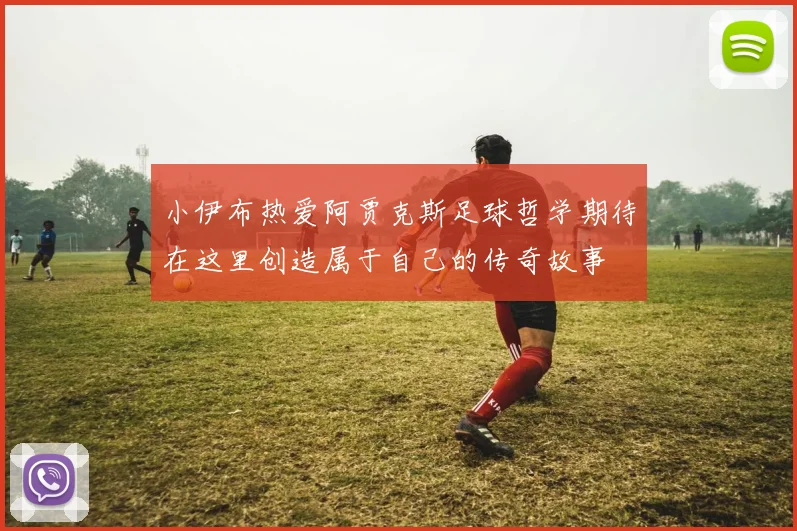 小伊布热爱阿贾克斯足球哲学期待在这里创造属于自己的传奇故事