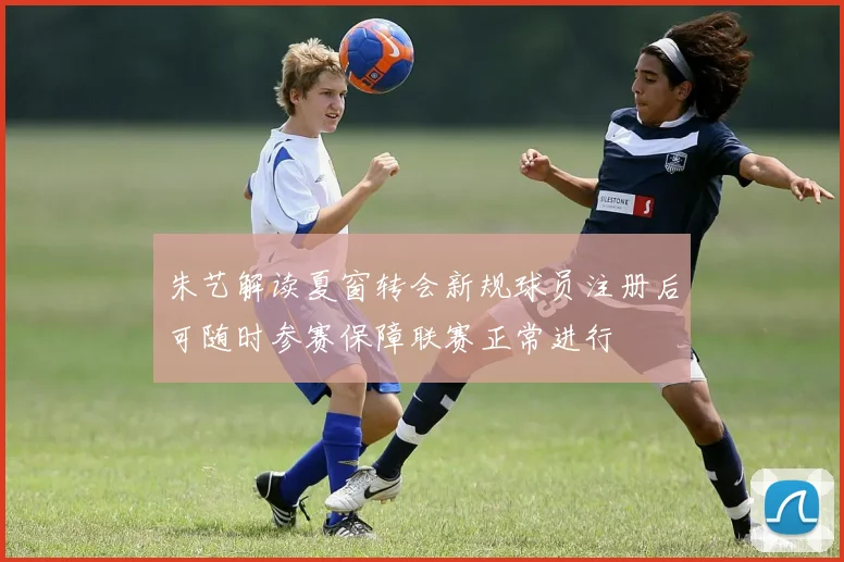 朱艺解读夏窗转会新规球员注册后可随时参赛保障联赛正常进行