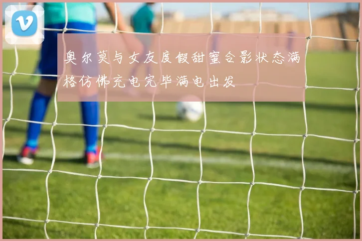 奥尔莫与女友度假甜蜜合影状态满格仿佛充电完毕满电出发