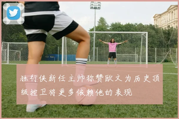 独行侠新任主帅称赞欧文为历史顶级控卫将更多依赖他的表现