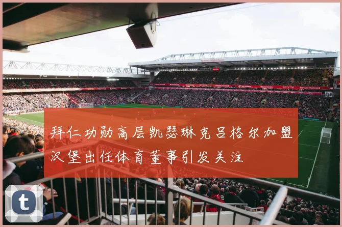 拜仁功勋高层凯瑟琳克吕格尔加盟汉堡出任体育董事引发关注