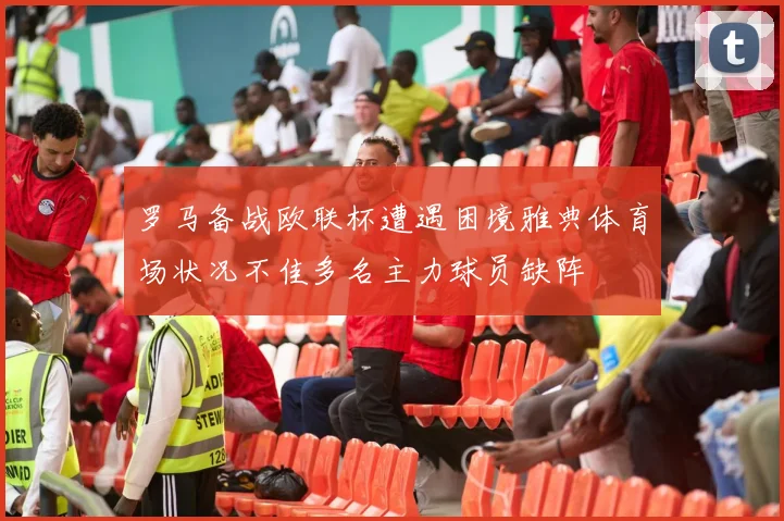 罗马备战欧联杯遭遇困境雅典体育场状况不佳多名主力球员缺阵