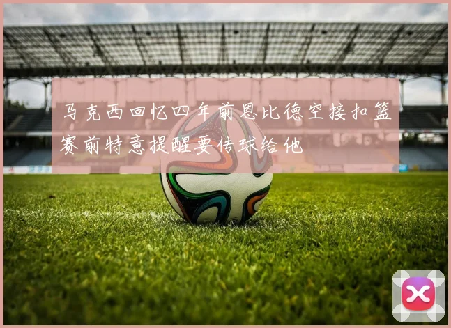 马克西回忆四年前恩比德空接扣篮赛前特意提醒要传球给他