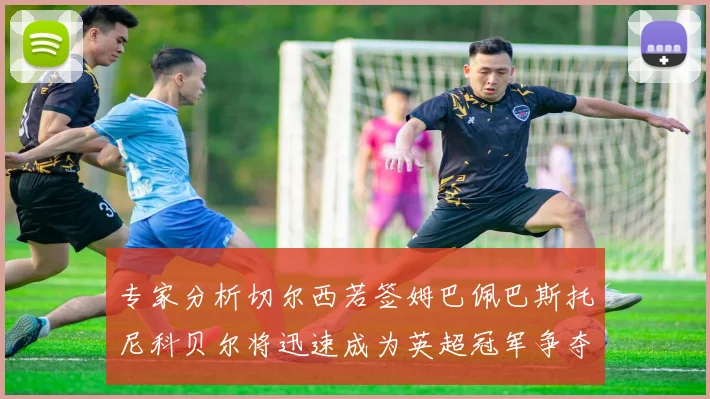 专家分析切尔西若签姆巴佩巴斯托尼科贝尔将迅速成为英超冠军争夺者