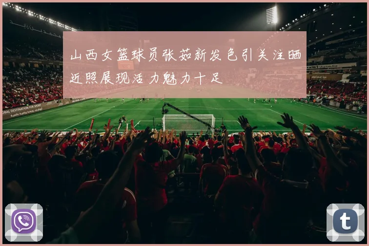 山西女篮球员张茹新发色引关注晒近照展现活力魅力十足