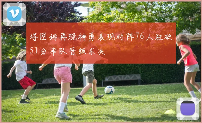 塔图姆再现神勇表现对阵76人狂砍51分率队晋级东决