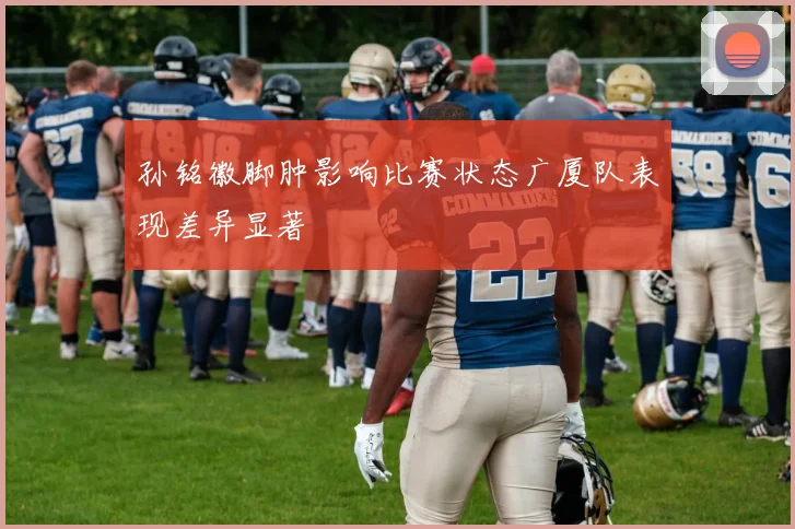孙铭徽脚肿影响比赛状态广厦队表现差异显著
