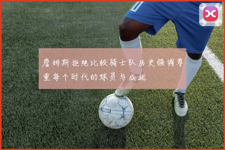 詹姆斯拒绝比较骑士队历史强调尊重每个时代的球员与成就
