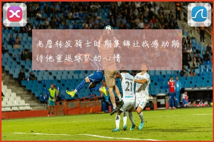 老詹转发骑士时期集锦让我感动期待他重返球队的心情