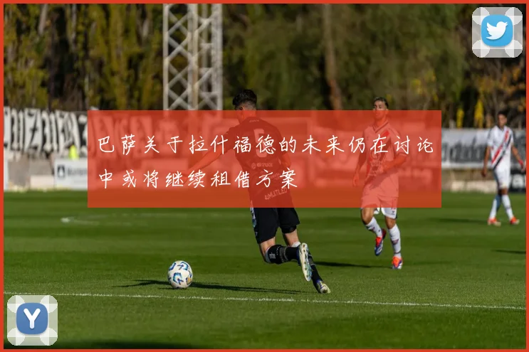 巴萨关于拉什福德的未来仍在讨论中或将继续租借方案