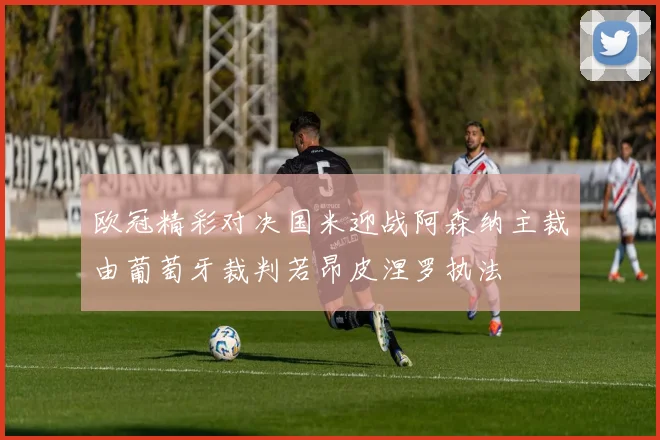 欧冠精彩对决国米迎战阿森纳主裁由葡萄牙裁判若昂皮涅罗执法